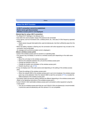 Page 146- 146 -
Others
(General tips for using a Wi-Fi connection)•Try [Reset Wi-Fi Settings] in the [Setup] menu.
•Use within the communication range of the device to be connected.•Is any device, such as microwave oven, cordless phone, etc., that uses 2.4 GHz frequency operated 
nearby?
>Radio waves may get interrupted when used simultaneously. Use them sufficiently away from the 
device.
•When the battery indicator is flashing red, the connection with other equipment may not start or the 
connection may be...