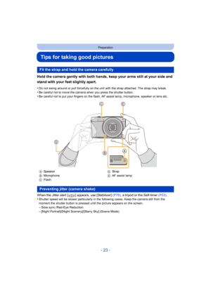 Page 23- 23 -
Preparation
Tips for taking good pictures
Hold the camera gently with both hands, keep your arms still at your side and 
stand with your feet slightly apart.
•Do not swing around or pull forcefully on the unit with the strap attached. The strap may break.
•Be careful not to move the camera when you press the shutter button.•Be careful not to put your fingers on the flash, AF assist lamp, microphone, speaker or lens etc.
When the Jitter alert [ ] appears, use [Stabilizer] (P78), a tripod or the...