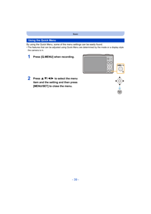 Page 39- 39 -
Basic
By using the Quick Menu, some of the menu settings can be easily found.
•The features that can be adjusted using Quick Menu are determined by the mode or a display style 
the camera is in.
Using the Quick Menu
1Press [Q.MENU] when recording.
2Press 3/ 4/2/1 to select the menu 
item and the setting and then press 
[MENU/SET] to close the menu. 