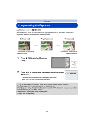 Page 54- 54 -
Recording
Compensating the Exposure
Applicable modes: 
Use this function when you cannot achieve appropriate exposure due to the difference in 
brightness between the subject and the background.
1Press 3 [ È] to display [Exposure 
Comp.].
•“EV” is an abbreviation of “Exposure Value”, a unit indicating the amount of exposure.
The EV changes with the aperture value or the shutter speed.
•When [Exposure Comp. Reset] in the [Setup] menu is set to [OFF], the current exposure value will be 
maintained...