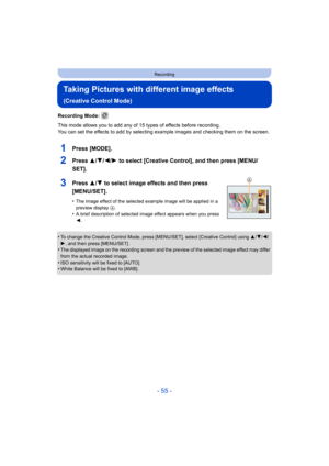 Page 55- 55 -
Recording
Taking Pictures with different image effects 
(Creative Control Mode)
Recording Mode: 
This mode allows you to add any of 15 types of effects before recording.
You can set the effects to add by selecting example images and checking them on the screen.
1Press [MODE].
2Press 3/4/2/1 to select [Creative Control], and then press [MENU/
SET].
3Press 3/ 4 to select image effects and then press 
[MENU/SET].
•The image effect of the selected example image will be applied in a 
preview display...