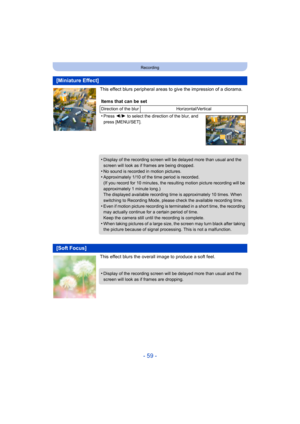 Page 59- 59 -
Recording
This effect blurs peripheral areas to give the impression of a diorama.
This effect blurs the overall image to produce a soft feel.
[Miniature Effect]
Items that can be set
Direction of the blur Horizontal/Vertical
•Press 2/1  to select the direction of the blur, and 
press [MENU/SET].
•Display of the recording screen will be  delayed more than usual and the 
screen will look as if frames are being dropped.
•No sound is recorded in motion pictures.•Approximately 1/10 of the time period...