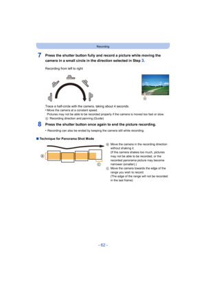 Page 62- 62 -
Recording
7Press the shutter button fully and record a picture while moving the 
camera in a small circle in the direction selected in Step 
3.
8Press the shutter button once again to end the picture recording.
•Recording can also be ended by keeping the camera still while recording.
∫Technique for Panorama Shot Mode Recording from left to right
Trace a half-circle with the camera, taking about 4 seconds.
•
Move the camera at a constant speed.
Pictures may not be able to be recorded properly if...