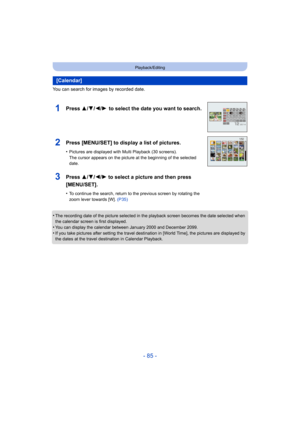 Page 85- 85 -
Playback/Editing
You can search for images by recorded date.
•
The recording date of the picture selected in the playback screen becomes the date selected when 
the calendar screen is first displayed.
•You can display the calendar between January 2000 and December 2099.•If you take pictures after setting the travel destination in [World Time], the pictures are displayed by 
the dates at the travel destination in Calendar Playback.
[Calendar]
1Press 3/4/2/1  to select the date you want to search....