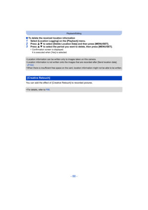 Page 88- 88 -
Playback/Editing
∫To delete the received location information
1Select [Location Logging] on the [Playback] menu.2Press  3/4  to select [Delete Location Data] and then press [MENU/SET].3Press  3/4  to select the period you want to delete, then press [MENU/SET].
•Confirmation screen is displayed.
It is executed when [Yes] is selected.
•Location information can be written only to images taken on this camera.•Location information is not written onto the images that are recorded after [Send location...