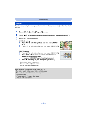 Page 89- 89 -
Playback/Editing
To allow easy posting to web pages, attachment to email etc., picture size (number of pixels) is 
reduced.
1Select [Resize] on the [Playback] menu.
2Press 3/4 to select [SINGLE] or [MULTI] and then press [MENU/SET].
•You can set up to 50 pictures at one time in [MULTI].•The picture quality of the resized picture will deteriorate.•This function is not available in the following cases:
–Motion pictures–Pictures taken in Panorama Shot Mode–Pictures with date stamped
[Resize]
3Select...