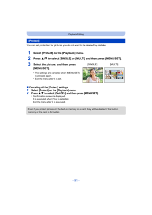 Page 91- 91 -
Playback/Editing
You can set protection for pictures you do not want to be deleted by mistake.
1Select [Protect] on the [Playback] menu.
2Press 3/4 to select [SINGLE] or [MULTI] and then press [MENU/SET].
∫Canceling all the [Protect] settings1Select [Protect] on the [Playback] menu.
2Press  3/4  to select [CANCEL] and then press [MENU/SET].
•Confirmation screen is displayed.
It is executed when [Yes] is selected.
Exit the menu after it is executed.
•Even if you protect pictures in the built-in...
