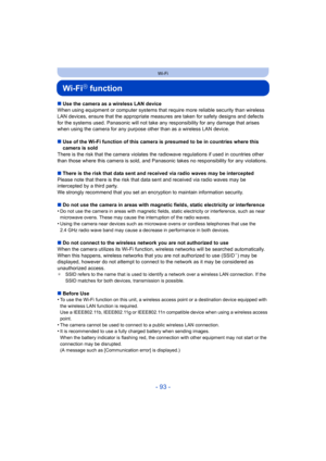 Page 93- 93 -
Wi-Fi
Wi-FiR function
∫Use the camera as a wireless LAN device
When using equipment or computer systems that require more reliable security than wireless 
LAN devices, ensure that the appr opriate measures are taken for safety designs and defects 
for the systems used. Panasonic will not take any  responsibility for any damage that arises 
when using the camera for any purpos e other than as a wireless LAN device.
∫ Use of the Wi-Fi function of this camera is presumed to be in countries where this...