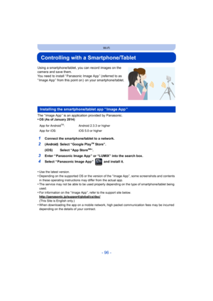 Page 96- 96 -
Wi-Fi
Controlling with a Smartphone/Tablet
Using a smartphone/tablet, you can record images on the 
camera and save them.
You need to install “ Panasonic Image App ” (referred to as 
“ Image App ” from this point on )  on your smartphone/tablet.
The “ Image App ” is an application provided by Panasonic.
•
OS (As of January 2014)
•Use the latest version.•Depending on the supported OS or the version of the “ Image App ”, some screenshots and contents 
in these operating instructions may differ from...