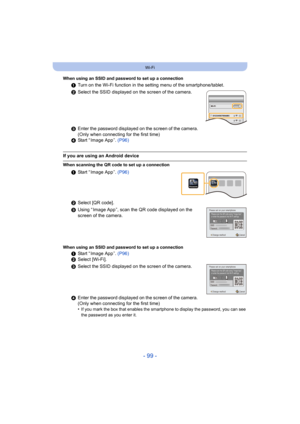 Page 99- 99 -
Wi-Fi
When using an SSID and password to set up a connection
1Turn on the Wi-Fi function in the setting menu of the smartphone/tablet.
2 Select the SSID displayed on the screen of the camera.
3 Enter the password displayed on the screen of the camera. 
(Only when connecting for the first time)
4 Start “ Image App ”.  (P96)
If you are using an Android device
When scanning the QR code to set up a connection
1Start “ Image App ”.  (P96)
2 Select [QR code].
3 Using “ Image App ”, scan the QR code...