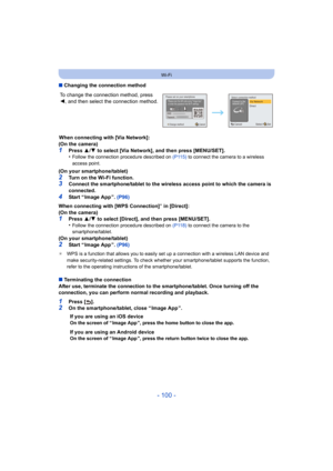Page 100- 100 -
Wi-Fi
∫Changing the connection method
When connecting with [Via Network]:
(On the camera)
1Press  3/4  to select [Via Network], and then press [MENU/SET].
•Follow the connection procedure described on (P115)  to connect the camera to a wireless 
access point.
(On your smartphone/tablet)
2Turn on the Wi-Fi function.3Connect the smartphone/tablet to the wireless access point to which the camera is 
connected.
4Start “ Image App ”.  (P96)
When connecting with [WPS Connection]
¢ in [Direct]:
(On the...