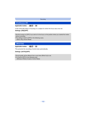 Page 102- 102 -
Recording
Applicable modes: 
It will continually keep on focusing on a subject for which the focus was once set.
Settings: [ON]/[OFF]
•
Set this function to [OFF] if you wish to fix the focus on the position where you started the motion 
picture recording.
•The setting is fixed to [OFF] in the following cases.–[Starry Sky] (Scene Mode)
Applicable modes: 
This prevents the recording of wind-noise automatically.
Settings: [AUTO]/[OFF]
•
Sound quality will be different than usual when [Wind Cut] is...