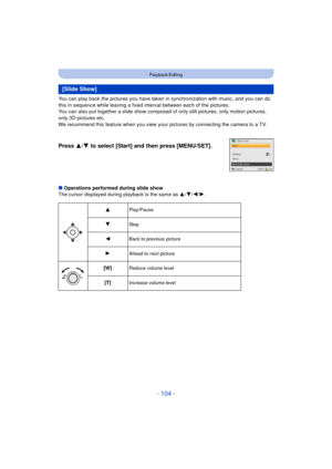 Page 104- 104 -
Playback/Editing
You can play back the pictures you have taken in synchronization with music, and you can do 
this in sequence while leaving a fixed interval between each of the pictures.
You can also put together a slide show compos ed of only still pictures, only motion pictures, 
only 3D pictures etc.
We recommend this feature when you view your pictures by connecting the camera to a TV.
∫ Operations performed during slide show
The cursor displayed during playback is the same as  3/4/ 2/1....