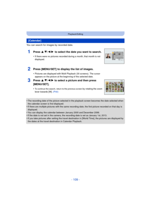 Page 109- 109 -
Playback/Editing
You can search for images by recorded date.
•
The recording date of the picture selected in the playback screen becomes the date selected when 
the calendar screen is first displayed.
•If there are multiple pictures with the same recording date, the first picture recorded on that day is 
displayed.
•You can display the calendar between January 2000 and December 2099.•If the date is not set in the camera, the recording date is set as January 1st, 2013.
•If you take pictures after...