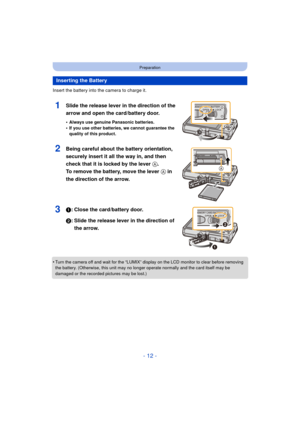 Page 12- 12 -
Preparation
Insert the battery into the camera to charge it.
1Slide the release lever in the direction of the 
arrow and open the card/battery door.
•Always use genuine Panasonic batteries.•If you use other batteries, we cannot guarantee the 
quality of this product.
2Being careful about the battery orientation, 
securely insert it all the way in, and then 
check that it is locked by the lever A. 
To remove the battery, move the lever  A in 
the direction of the arrow.
31: Close the card/battery...