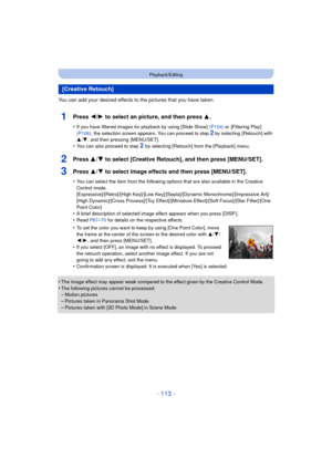 Page 113- 113 -
Playback/Editing
You can add your desired effects to the pictures that you have taken.
1Press 2/1 to select an picture, and then press  3.
•If you have filtered images for playback by using [Slide Show]   (P104) or [Filtering Play]  
(P106) , the selection screen appears. You can proceed to step 
2 by selecting  [Retouch] with 
3 /4 , and then pressing  [MENU/SET].
•You can also proceed to step 2 by selecting [Retouch] from the [Playback] menu.
2Press 3/ 4 to select [Creative Retouch], and then...