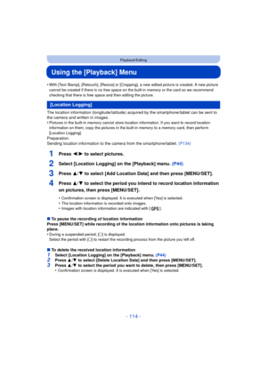Page 114- 114 -
Playback/Editing
Using the [Playback] Menu
•With [Text Stamp], [Retouch], [Resize] or [Cropping], a new edited picture is created. A new picture 
cannot be created if there is no free space on the built-in memory or the card so we recommend 
checking that there is free space and then editing the picture.
The location information (longitude/latitude) acquired by the smartphone/tablet can be sent to 
the camera and written in images.
•
Pictures in the built-in memory cannot store location...