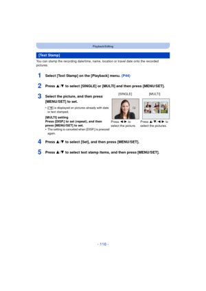 Page 116- 116 -
Playback/Editing
You can stamp the recording date/time, name, location or travel date onto the recorded 
pictures.
1Select [Text Stamp] on the [Playback] menu. (P44)
2Press 3/4 to select [SINGLE] or [MULTI] and then press [MENU/SET].
4Press 3/4 to select [Set], and then press [MENU/SET].
5Press 3/4 to select text stamp items, and then press [MENU/SET].
[Text Stamp]
3Select the picture, and then press 
[MENU/SET] to set.
•[‘ ] is displayed on pictures already with date 
or text stamped.
[MULTI]...