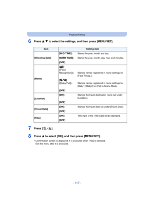 Page 117- 117 -
Playback/Editing
6Press 3/4 to select the settings, and then press [MENU/SET].
7Press [ ].
8Press 3 to select [OK], and then press [MENU/SET].
•Confirmation screen is displayed. It is executed when [Yes] is selected. 
Exit the menu after it is executed.
ItemSetting item
[Shooting Date]
[W/O TIME]:Stamp the year, month and day.
[WITH TIME]:Stamp the year, month, day, hour and minutes.
[OFF]
[Name] []
([Face 
Recognition])
:Stamps names registered in name settings for 
[Face Recog.].
[]...