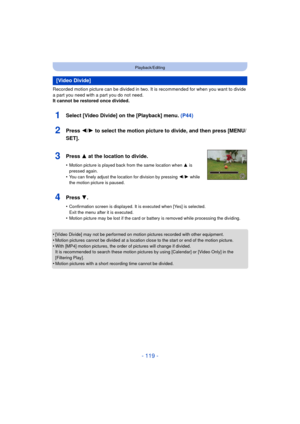Page 119- 119 -
Playback/Editing
Recorded motion picture can be divided in two. It is recommended for when you want to divide 
a part you need with a part you do not need.
It cannot be restored once divided.
•
[Video Divide] may not be performed on motion pictures recorded with other equipment.•Motion pictures cannot be divided at a location close to the start or end of the motion picture.
•With [MP4] motion pictures, the order of pictures will change if divided.
It is recommended to search these motion pictur...