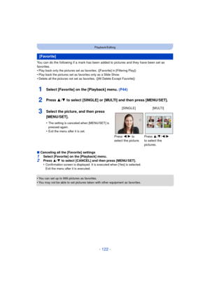 Page 122- 122 -
Playback/Editing
You can do the following if a mark has been added to pictures and they have been set as 
favorites.
•
Play back only the pictures set as favorites. ([Favorite] in [Filtering Play])
•Play back the pictures set as favorites only as a Slide Show.•Delete all the pictures not set as favorites. ([All Delete Except Favorite])
1Select [Favorite] on the [Playback] menu.  (P44)
2Press 3/4 to select [SINGLE] or [MULTI] and then press [MENU/SET].
∫Canceling all the [Favorite] settings1Select...