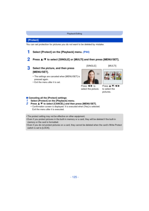 Page 125- 125 -
Playback/Editing
You can set protection for pictures you do not want to be deleted by mistake.
1Select [Protect] on the [Playback] menu. (P44)
2Press 3/4 to select [SINGLE] or [MULTI] and then press [MENU/SET].
∫Canceling all the [Protect] settings1Select [Protect] on the [Playback] menu.
2Press  3/4  to select [CANCEL] and then press [MENU/SET].
•Confirmation screen is displayed. It is executed when [Yes] is selected. 
Exit the menu after it is executed.
•The protect setting may not be effective...