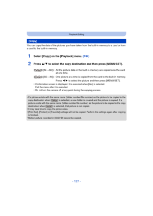 Page 127- 127 -
Playback/Editing
You can copy the data of the pictures you have taken from the built-in memory to a card or from 
a card to the built-in memory.
1Select [Copy] on the [Playback] menu. (P44)
2Press 3/4 to select the copy destination and then press [MENU/SET].
•Confirmation screen is displayed. It is executed when [Yes] is selected. 
Exit the menu after it is executed.
•Do not turn the camera off at any point during the copying process.
•If a picture exists with the same name (folder number/file...