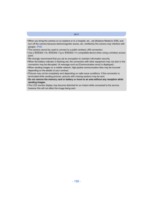 Page 130- 130 -
Wi-Fi
•When you bring the camera on an airplane or to a hospital, etc., set [Airplane Mode] to  [ON], and 
turn off the camera because electromagnetic waves, etc. emitted by the camera may interfere with 
gauges. (P48)
•The camera cannot be used to connect to a public wireless LAN connection.
•Use a IEEE802.11b, IEEE802.11g or IEEE802.11n compatible device when using a wireless access 
point.
•We strongly recommend that you set an encryption to maintain information security.
•When the battery...