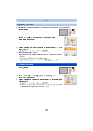 Page 136- 136 -
Wi-Fi
If you register a frequently used Wi-Fi connection, you can quickly call it and connect.
1Press [Wi-Fi].
2Press 3/4 /2/ 1 to select [History Connection], and 
then press [MENU/SET].
3Select the item you want to register to favorites with 3 /4 , and 
then press  1.
•
To display the connection detail, press [DISP.].
4Enter a registration name.
•For details on how to enter characters, refer to “Entering Text” section 
on  P80 .
•A maximum of 30 characters can be entered.•Up to 15 characters...