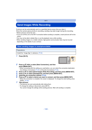 Page 143- 143 -
Wi-Fi
Send Images While Recording
A picture can be automatically sent to a specified device every time you take it.
Since the camera gives priority to recording,  sending may take longer during the recording.
•
Motion pictures cannot be sent.•If you turn off this unit or the Wi-Fi connection  before sending is complete, unsent pictures will not be 
resent.
•You may not be able to delete files or use the playback menu while sending.•When sending images on a mobile network, high packet...