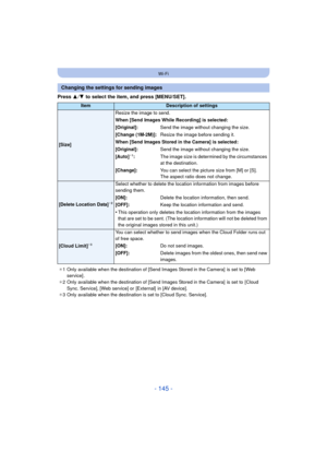 Page 145- 145 -
Wi-Fi
Press 3/4  to select the item, and press [MENU/SET].
Changing the settings for sending images
ItemDescription of settings
[Size] Resize the image to send.
When [Send Images While Recording] is selected:
[Original]:
Send the image without changing the size.
[Change (1M-2M)]: Resize the image before sending it.
When [Send Images Stored in the Camera] is selected:
[Original]: Send the image without changing the size.
[Auto]
¢ 1: The image size is determined by the circumstances 
at the...