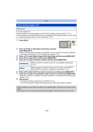 Page 146- 146 -
Wi-Fi
1Press [Wi-Fi].
2Press 3/4 /2/ 1 to select [New Connection], and then 
press [MENU/SET].
•
When connecting with the setting you used before, you can select the connection destination 
from [History Connection]  (P135) or [Favorite Connection] (P136) .
3Press 3/4  to select [Send Images While Recording], and then press [MENU/SET].4Press  3/4  to select [PC], and then press [MENU/SET].5Press  3/4  to select connection method, and then press [MENU/SET].
6Press  3/4  to select the PC you want...