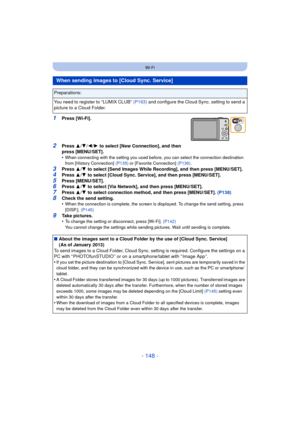 Page 148- 148 -
Wi-Fi
1Press [Wi-Fi].
2Press 3/4 /2/ 1 to select [New Connection], and then 
press [MENU/SET].
•
When connecting with the setting you used before, you can select the connection destination 
from [History Connection]  (P135) or [Favorite Connection] (P136) .
3Press 3/4  to select [Send Images While Recording], and then press [MENU/SET].4Press  3/4  to select [Cloud Sync. Service], and then press [MENU/SET].
5Press [MENU/SET].6Press  3/4  to select [Via Network], and then press [MENU/SET].7Press...