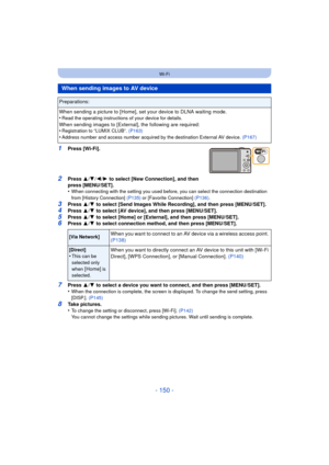 Page 150- 150 -
Wi-Fi
1Press [Wi-Fi].
2Press 3/4 /2/ 1 to select [New Connection], and then 
press [MENU/SET].
•
When connecting with the setting you used before, you can select the connection destination 
from [History Connection]  (P135) or [Favorite Connection] (P136) .
3Press 3/4  to select [Send Images While Recording], and then press [MENU/SET].4Press  3/4  to select [AV device], and then press [MENU/SET].
5Press  3/4  to select [Home] or [External], and then press [MENU/SET].6Press  3/4  to select...