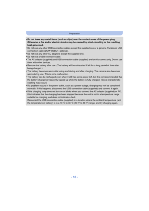 Page 16- 16 -
Preparation
•Do not leave any metal items (such as clips) near the contact areas of the power plug. 
Otherwise, a fire and/or electric shocks may be caused by short-circuiting or the resulting 
heat generated.
•Do not use any other USB connection cables except the supplied one or a genuine Panasonic USB 
connection cable (DMW-USBC1: optional).
•Do not use any other AC adaptors except the supplied one.
•Do not use a USB extension cable.•The AC adaptor (supplied) and USB connection cable (supplied)...