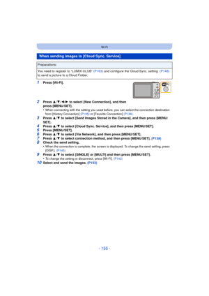 Page 155- 155 -
Wi-Fi
1Press [Wi-Fi].
2Press 3/4 /2/ 1 to select [New Connection], and then 
press [MENU/SET].
•
When connecting with the setting you used before, you can select the connection destination 
from [History Connection]  (P135) or [Favorite Connection] (P136) .
3Press 3/4  to select [Send Images Stored in the Camera], and then press [MENU/
SET].
4Press  3/4  to select [Cloud Sync. Service], and then press [MENU/SET].5Press [MENU/SET].6Press  3/4  to select [Via Network], and then press [MENU/SET]....