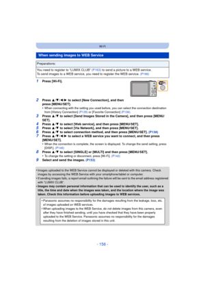 Page 156- 156 -
Wi-Fi
1Press [Wi-Fi].
2Press 3/4 /2/ 1 to select [New Connection], and then 
press [MENU/SET].
•
When connecting with the setting you used before, you can select the connection destination 
from [History Connection]  (P135) or [Favorite Connection] (P136) .
3Press 3/4  to select [Send Images Stored in the Camera], and then press [MENU/
SET].
4Press  3/4  to select [Web service], and then press [MENU/SET].5Press  3/4  to select [Via Network], and then press [MENU/SET].6Press  3/4  to select...