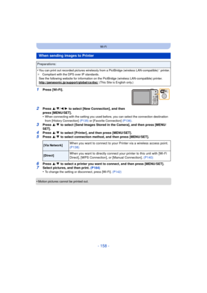 Page 158- 158 -
Wi-Fi
1Press [Wi-Fi].
2Press 3/4 /2/ 1 to select [New Connection], and then 
press [MENU/SET].
•
When connecting with the setting you used before, you can select the connection destination 
from [History Connection]  (P135) or [Favorite Connection] (P136) .
3Press 3/4  to select [Send Images Stored in the Camera], and then press [MENU/
SET].
4Press  3/4  to select [Printer], and then press [MENU/SET].
5Press  3/4  to select connection method, and then press [MENU/SET].
6Press  3/4  to select a...