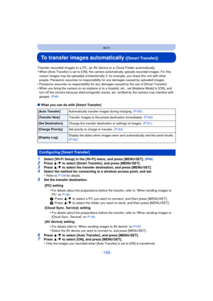 Page 159- 159 -
Wi-Fi
To transfer images automatically ([Smart Transfer])
Transfer recorded images to a PC, an AV device or a Cloud Folder automatically.
•When [Auto Transfer] is set to [ON], the camera automatically uploads recorded images. For this 
reason images may be uploaded unintentionally if, for example, you share this unit with other 
people. Panasonic assumes no responsibility for any damages caused by uploaded images.
•Panasonic assumes no responsibility for any damages caused by the use of [Smart...