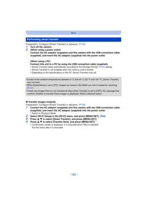 Page 160- 160 -
Wi-Fi
Preparation: Configure [Smart Transfer] in advance. (P159)1Turn off the camera.
2(When using a power outlet)
Connect the AC adaptor (supplied) and this camera with the USB connection cable 
(supplied), and insert the AC adaptor (supplied) into the power outlet.
(When using a PC)
Connect this unit to a PC by using the USB connection cable (supplied).
•
[Smart Transfer] starts automatically according to the [Charge Priority]  (P162) setting.•[Smart Transfer] is not available when the memory...