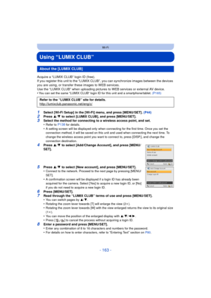 Page 163- 163 -
Wi-Fi
Using “LUMIX CLUB”
Acquire a “LUMIX CLUB” login ID (free).
If you register this unit to the “LUMIX CLUB”, you can synchronize images between the devices 
you are using, or transfer these images to WEB services.
Use the “LUMIX CLUB” when uploading pictures  to WEB services or external AV device.
•
You can set the same “LUMIX CLUB” login ID for this unit and a smartphone/tablet.  (P165)
1Select [Wi-Fi Setup] in the [Wi-Fi] menu, and press [MENU/SET]. (P44)2Press 3/4  to select [LUMIX CLUB],...