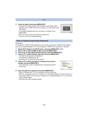 Page 164- 164 -
Wi-Fi
9Check the login ID and press [MENU/SET].
•The login ID (12-digit number) will be displayed automatically. When 
logging in to the “LUMIX CLUB” with a computer, you only need to enter 
the numbers.
•A message is displayed when the connection is complete. Press 
[MENU/SET].
•Be sure to make a note of the login ID and password.•Close the menu after changing settings.
Preparation:
To change the “LUMIX CLUB” password on the camera, access the “LUMIX CLUB” website 
from your smartphone/tablet or...