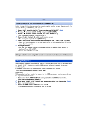 Page 166- 166 -
Wi-Fi
Delete the login ID from the camera when transferring it to another party or disposing of it. You 
can also delete your “LUMIX CLUB” account.
1Select [Wi-Fi Setup] in the [Wi-Fi] menu, and press [MENU/SET]. (P44)2Press 3/4  to select [LUMIX CLUB], and press [MENU/SET].
3Press  3/4  to select [Delete account], and press [MENU/SET].
•The message is displayed. Press [MENU/SET].
4Select [Yes] in the login ID delete confirmation screen.
•The message is displayed. Press [MENU/SET].
5Select [Yes]...