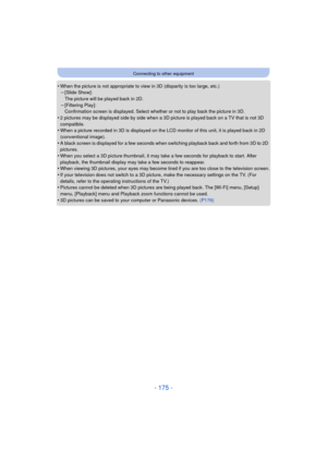 Page 175- 175 -
Connecting to other equipment
•When the picture is not appropriate to view in 3D (disparity is too large, etc.)–[Slide Show]: 
The picture will be played back in 2D.
–[Filtering Play]: 
Confirmation screen is displayed. Select whether or not to play back the picture in 3D.
•2 pictures may be displayed side by side when a 3D  picture is played back on a TV that is not 3D 
compatible.
•When a picture recorded in 3D is displayed on the LCD monitor of this unit, it is played back in 2D 
(conventional...