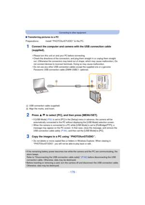 Page 179- 179 -
Connecting to other equipment
∫Transferring pictures to a PC
1Connect the computer and camera with the USB connection cable 
(supplied).
2Press 3/ 4 to select [PC], and then press [MENU/SET].
•If [USB Mode]  (P52) is set to [PC] in the [Setup] menu in advance, the camera will be 
automatically connected to the PC without displaying the [USB Mode] selection screen.
•When the camera is connected to a PC while [USB Mode] is set to [PictBridge(PTP)], a 
message may appear on the PC screen. In that...