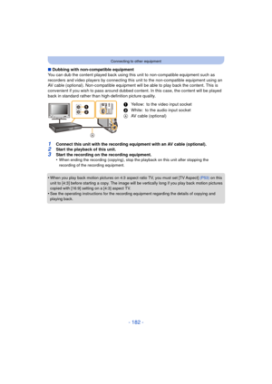 Page 182- 182 -
Connecting to other equipment
∫Dubbing with non-compatible equipment
You can dub the content played back using this  unit to non-compatible equipment such as 
recorders and video players by connecting this  unit to the non-compatible equipment using an 
AV cable (optional). Non-compatible equipment wil l be able to play back the content. This is 
convenient if you wish to pass around dubbed content. In this case, the content will be played 
back in standard rather than high-definition picture...