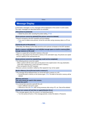 Page 196- 196 -
Others
Message Display
Confirmation messages or error messages will be displayed on the screen in some cases.
The major messages are described below as examples.
[This picture is protected]
>Delete the picture after canceling the protect setting.  (P125)
[Some pictures cannot be deleted]/[This picture cannot be deleted]
•
Pictures not based on the DCF standard cannot be deleted.
> If you want to delete some pictures, format the card after saving necessary data on a PC etc. 
(P54)
[Cannot be set...
