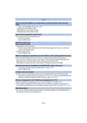 Page 197- 197 -
Others
[Memory Card Error]/[Memory card parameter error]/[This memory card cannot be 
used]
>Use a card compatible with this unit.  (P20)
–SD Memory Card (8 MB to 2 GB)–SDHC Memory Card (4 GB to 32 GB)–SDXC Memory Card (48 GB, 64 GB)
[Insert SD card again]/[Try another card]
•
An error has occurred accessing the card.
> Insert the card again.
> Insert a different card.
[Read Error/Write Error 
Please check the card]
•
It has failed to read or write data.
> Remove the card after turning this unit...