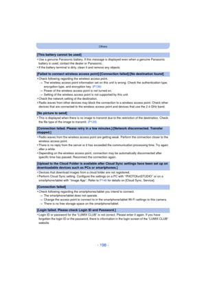 Page 198- 198 -
Others
[This battery cannot be used]
•
Use a genuine Panasonic battery. If this message is displayed even when a genuine Panasonic 
battery is used, contact the dealer or Panasonic.
•If the battery terminal is dirty, clean it and remove any objects.
[Failed to connect wireless access point]/[Connection failed]/[No destination found]
•
Check following regarding the wireless access point. > The wireless access point information set on this unit is wrong. Check the authentication type, 
encryption...