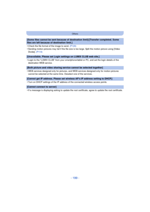 Page 199- 199 -
Others
[Some files cannot be sent because of destination limit]/[Transfer completed. Some 
files are left because of destination limit.]
•
Check the file format of the image to send. (P129)
•Sending motion pictures may fail if the file size is too large. Split the motion picture using [Video 
Divide]. (P119)
[Unavailable. Please set Login settings on LUMIX CLUB web site.]
•
Login to the “LUMIX CLUB” from your smartphone /tablet or PC, and set the login details of the 
destination WEB service....